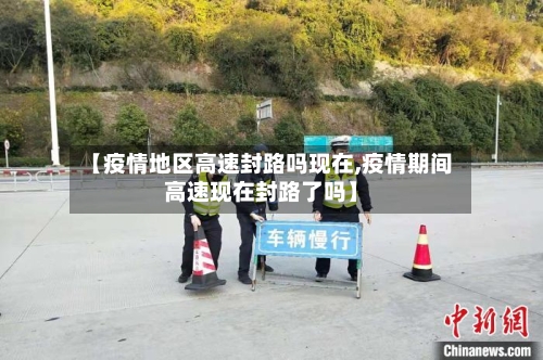 【疫情地区高速封路吗现在,疫情期间高速现在封路了吗】