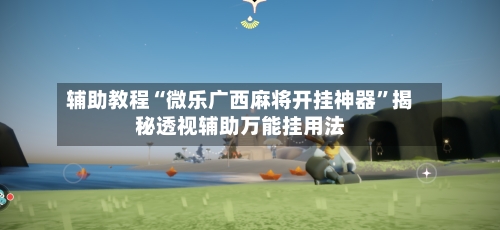 辅助教程“微乐广西麻将开挂神器”揭秘透视辅助万能挂用法-第2张图片