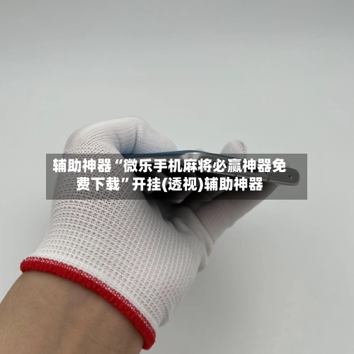 辅助神器“微乐手机麻将必赢神器免费下载”开挂(透视)辅助神器-第2张图片