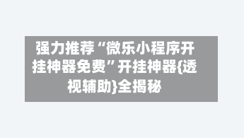 强力推荐“微乐小程序开挂神器免费”开挂神器{透视辅助}全揭秘-第2张图片
