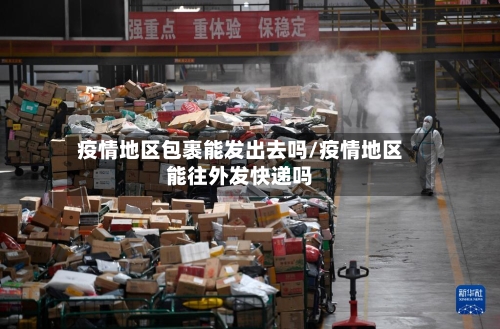 疫情地区包裹能发出去吗/疫情地区能往外发快递吗