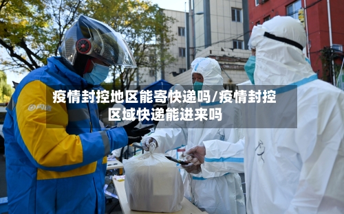 疫情封控地区能寄快递吗/疫情封控区域快递能进来吗-第2张图片