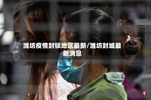潍坊疫情封锁地区最新/潍坊封城最新消息
