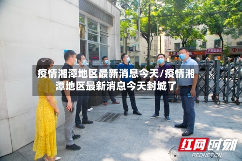 疫情湘潭地区最新消息今天/疫情湘潭地区最新消息今天封城了