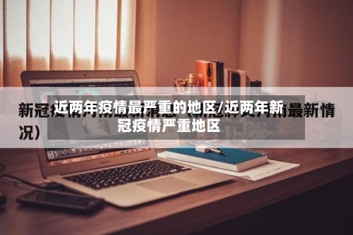 近两年疫情最严重的地区/近两年新冠疫情严重地区-第2张图片
