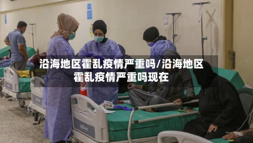 沿海地区霍乱疫情严重吗/沿海地区霍乱疫情严重吗现在