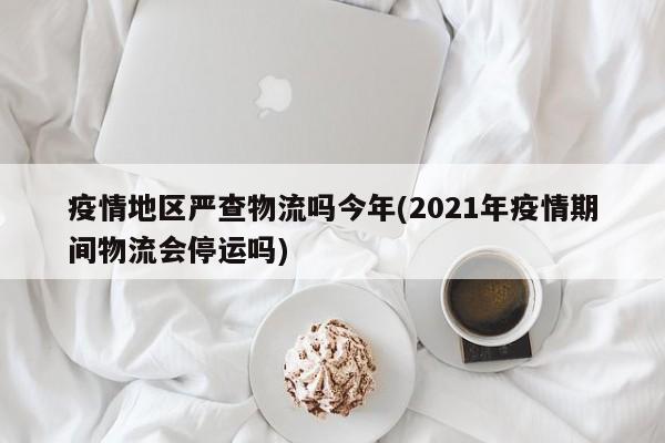 疫情地区严查物流吗今年(2021年疫情期间物流会停运吗)
