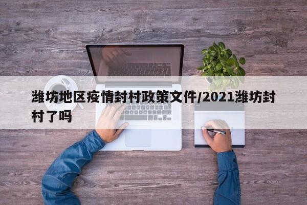 潍坊地区疫情封村政策文件/2021潍坊封村了吗
