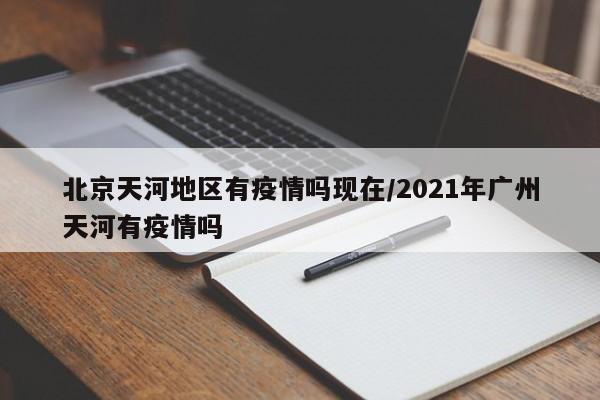 北京天河地区有疫情吗现在/2021年广州天河有疫情吗