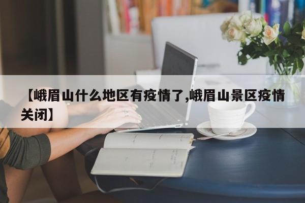 【峨眉山什么地区有疫情了,峨眉山景区疫情关闭】