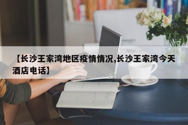【长沙王家湾地区疫情情况,长沙王家湾今天酒店电话】