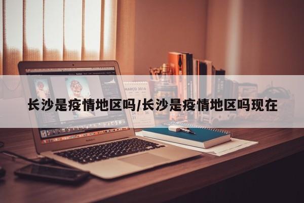 长沙是疫情地区吗/长沙是疫情地区吗现在