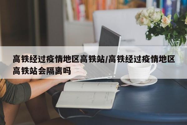 高铁经过疫情地区高铁站/高铁经过疫情地区高铁站会隔离吗