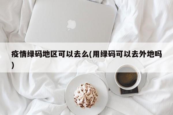 疫情绿码地区可以去么(用绿码可以去外地吗)