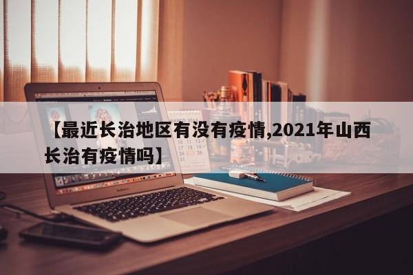 【最近长治地区有没有疫情,2021年山西长治有疫情吗】