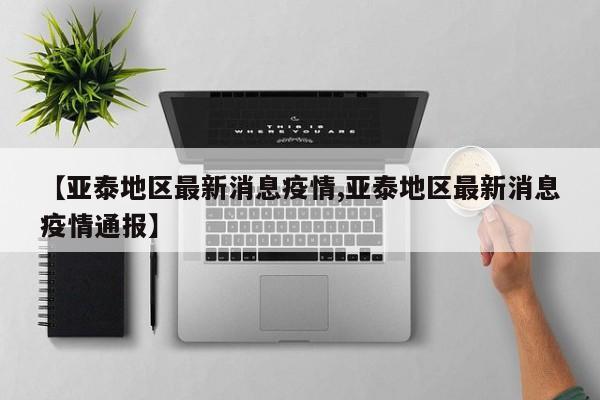 【亚泰地区最新消息疫情,亚泰地区最新消息疫情通报】