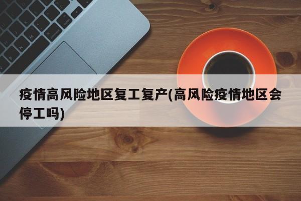 疫情高风险地区复工复产(高风险疫情地区会停工吗)