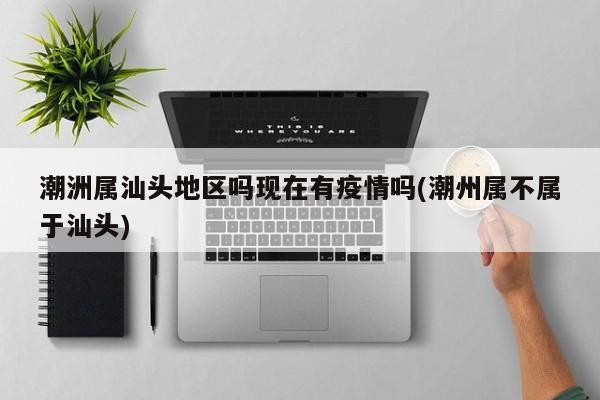 潮洲属汕头地区吗现在有疫情吗(潮州属不属于汕头)