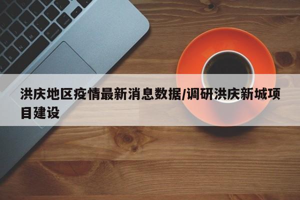 洪庆地区疫情最新消息数据/调研洪庆新城项目建设