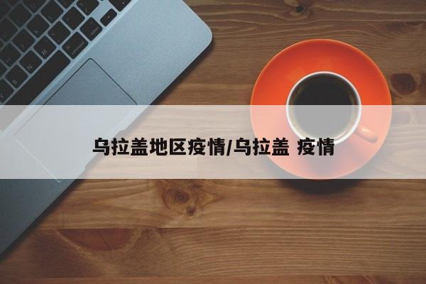 乌拉盖地区疫情/乌拉盖 疫情