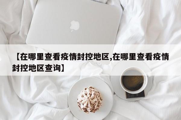 【在哪里查看疫情封控地区,在哪里查看疫情封控地区查询】