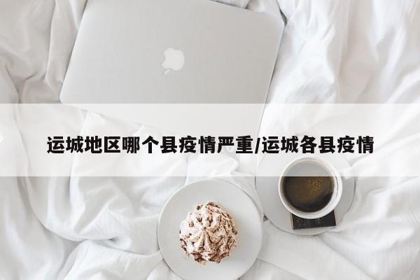 运城地区哪个县疫情严重/运城各县疫情