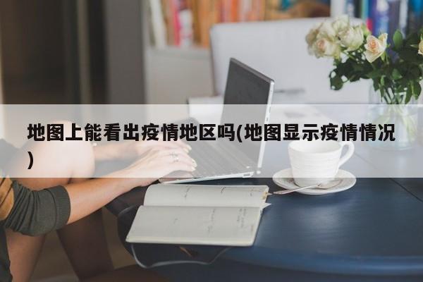 地图上能看出疫情地区吗(地图显示疫情情况)